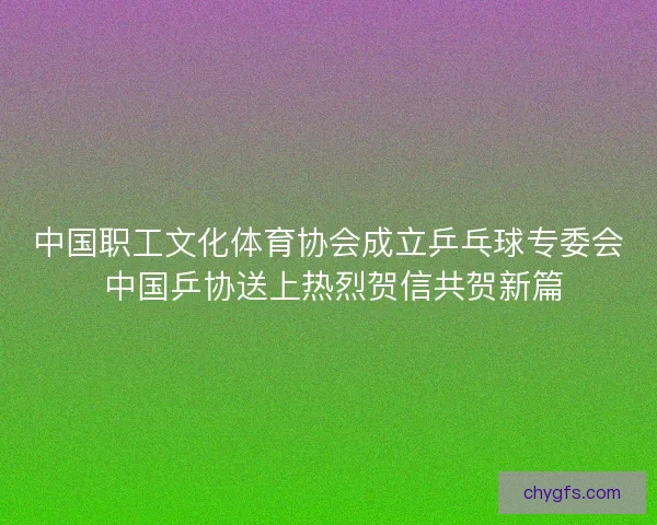 中国职工文化体育协会成立乒乓球专委会 中国乒协送上热烈贺信共贺新篇