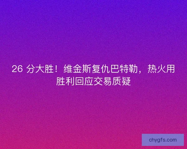 26 分大胜！维金斯复仇巴特勒，热火用胜利回应交易质疑